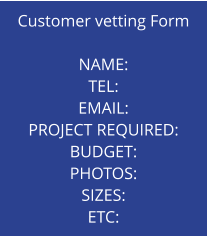 Customer vetting Form  NAME: TEL: EMAIL: PROJECT REQUIRED: BUDGET: PHOTOS: SIZES: ETC: